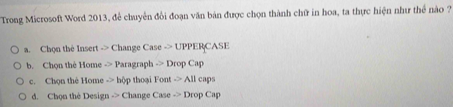 Trong Microsoft Word 2013, để chuyển đồi đoạn văn bản được chọn thành chữ in hoa, ta thực hiện như thể nào ?
a. Chọn thê Insert -> Change Case -> UPPERCASE
b. Chọn thẻ Home -> Paragraph -> Drop Cap
c. Chọn thẻ Home -> hộp thoại Font -> All caps
d. Chọn thè Design -> Change Case -> Drop Cap