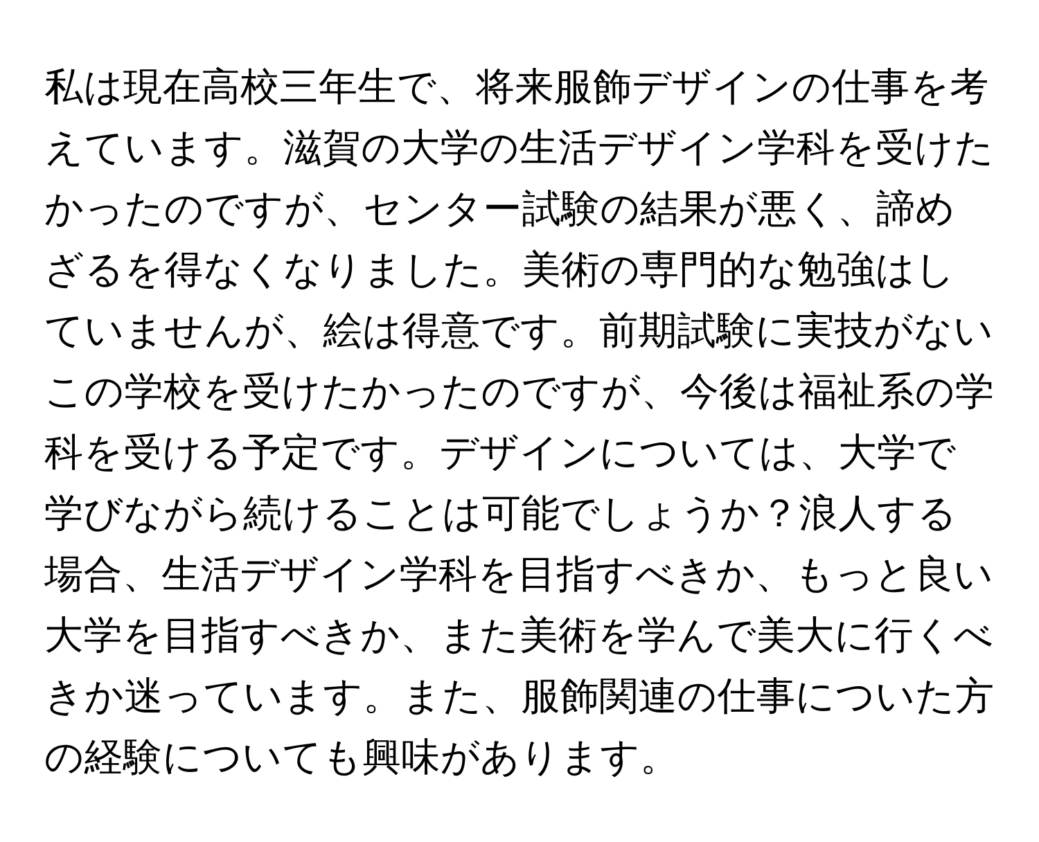 私は現在高校三年生で、将来服飾デザインの仕事を考えています。滋賀の大学の生活デザイン学科を受けたかったのですが、センター試験の結果が悪く、諦めざるを得なくなりました。美術の専門的な勉強はしていませんが、絵は得意です。前期試験に実技がないこの学校を受けたかったのですが、今後は福祉系の学科を受ける予定です。デザインについては、大学で学びながら続けることは可能でしょうか？浪人する場合、生活デザイン学科を目指すべきか、もっと良い大学を目指すべきか、また美術を学んで美大に行くべきか迷っています。また、服飾関連の仕事についた方の経験についても興味があります。