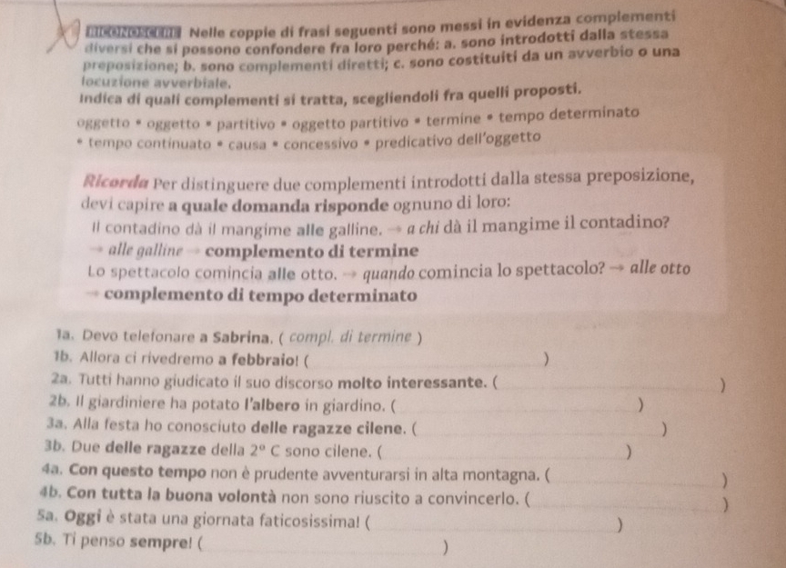 mberene Nelle coppie di frasi seguenti sono messi in evidenza complementi 
diversi che si possono confondere fra loro perché: a. sono introdotti dalla stessa 
preposizione; b. sono complementi diretti; c. sono costituíti da un avverbio o una 
locuzione avverbiale. 
Indica di quali complementi si tratta, scegliendoli fra quelli proposti. 
oggetto * oggetto # partitivo # oggetto partitivo # termine # tempo determinato 
tempo continuato * causa # concessivo # predicativo dell'oggetto 
Ricorda Per distinguere due complementi introdotti dalla stessa preposizione, 
devi capire a quale domanda risponde ognuno di loro: 
# contadino dà il mangime alle galline. → a chi dà il mangime il contadino? 
alle galline→ complemento di termine 
Lo spettacolo comincia alle otto. → quando comincia lo spettacolo? → alle otto 
complemento di tempo determinato 
1a. Devo telefonare a Sabrina. ( compl. di termine ) 
1b. Allora ci rivedremo a febbraio! ( ) 
2a. Tutti hanno giudicato il suo discorso molto interessante. ( _) 
2b. Il giardiniere ha potato I’albero in giardino. ( _) 
3a. Alla festa ho conosciuto delle ragazze cilene. ( _) 
3b. Due delle ragazze della 2°C sono cilene. ( _) 
4a. Con questo tempo non è prudente avventurarsi in alta montagna. ( _) 
4b. Con tutta la buona volontà non sono riuscito a convincerlo. ( _) 
Sa. Oggi è stata una giornata faticosissima! (_ 
) 
5b. Ti penso sempre! (_ 
)