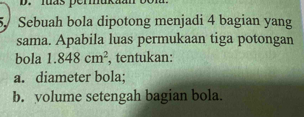 luás perukaan b0 
5 Sebuah bola dipotong menjadi 4 bagian yang 
sama. Apabila luas permukaan tiga potongan 
bola 1.848cm^2 , tentukan: 
a. diameter bola; 
b. yolume setengah bagian bola.