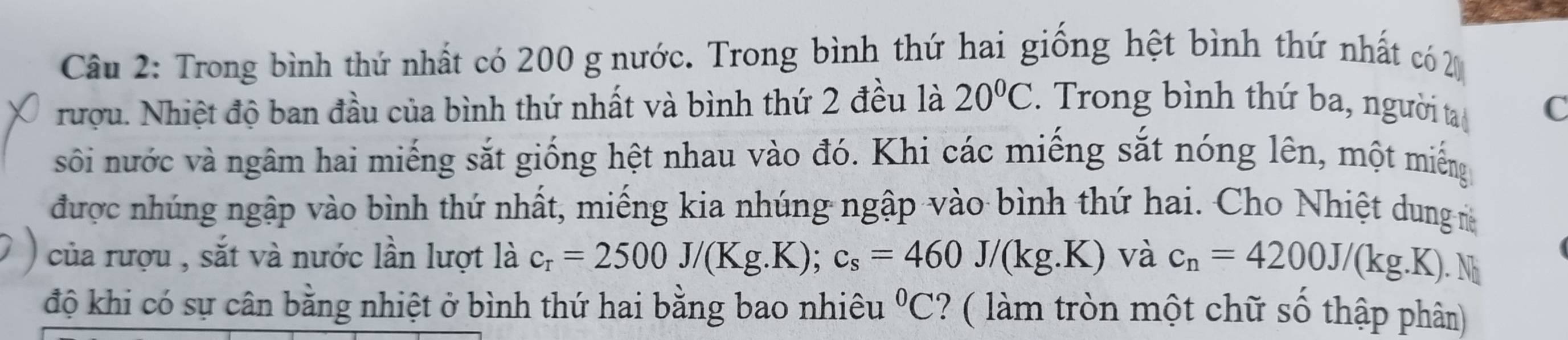 Trong bình thứ nhất có 200 g nước. Trong bình thứ hai giống hệt bình thứ nhất có 2
rượu. Nhiệt độ ban đầu của bình thứ nhất và bình thứ 2 đều là 20°C. Trong bình thứ ba, người ta C 
sối nước và ngâm hai miếng sắt giống hệt nhau vào đó. Khi các miếng sắt nóng lên, một miếng 
được nhúng ngập vào bình thứ nhất, miếng kia nhúng ngập vào bình thứ hai. Cho Nhiệt dung m 
của rượu , sắt và nước lần lượt là c_r=2500J/(Kg.K); c_s=460J/(kg.K) và c_n=4200J/(kg.K). .1 N 
độ khi có sự cân bằng nhiệt ở bình thứ hai bằng bao nhiêu°C ? ( làm tròn một chữ số thập phân)