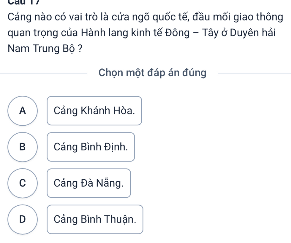 Cau 17
Cảng nào có vai trò là cửa ngõ quốc tế, đầu mối giao thông
quan trọng của Hành lang kinh tế Đông - Tây ở Duyên hải
Nam Trung Bộ ?
Chọn một đáp án đúng
A Cảng Khánh Hòa.
B Cảng Bình Định.
C Cảng Đà Nẵng.
D Cảng Bình Thuận.