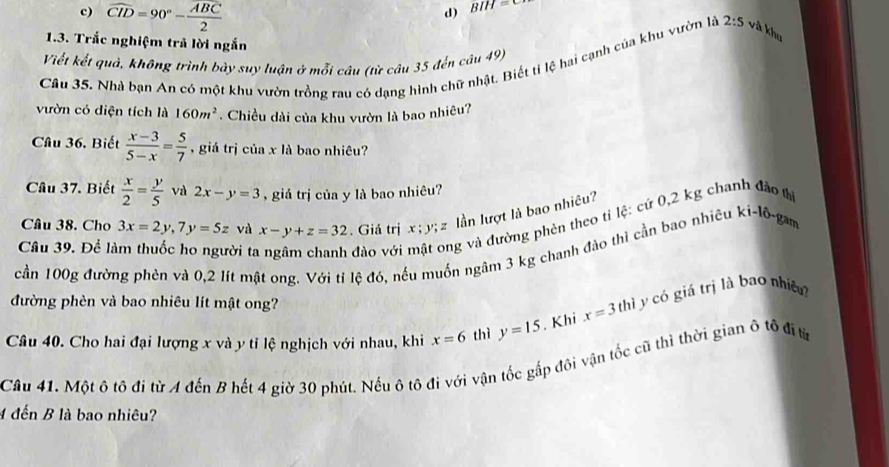 widehat CID=90°-frac overline ABC2
d) BIH=C
1.3. Trắc nghiệm trả lời ngắn
Viết kết quả, không trình bày suy luận ở mỗi câu (từ câu 35 đến câu 49)
Câu 35. Nhà bạn An có một khu vườn trồng rau có dạng hình chữ nhật. Biết tỉ lệ hai cạnh của khu vườn là 2:5 và khu
vườn có diện tích là 160m^2. Chiều dài của khu vườn là bao nhiêu?
Câu 36. Biết  (x-3)/5-x = 5/7  , giá trị của x là bao nhiêu?
Câu 37. Biết  x/2 = y/5  và 2x-y=3 , giá trị của y là bao nhiêu?
Câu 38. Cho 3x=2y, 7y=5z và x-y+z=32. Giá trị x; y; z lần lượt là bao nhiêu?
Câu 39. Để làm thuốc ho người ta dào với ng và đường phèn theo tỉ lệ: cứ 0,2 kg chanh đảo tì
cần 100g đường phên và 0,2 lít mật ong: Với tị lệ đó, nếu muồn ngâm 3 kg chanh đảo thì cần bao nhiêu ki-10- gam
đường phèn và bao nhiêu lít mật ong?
Câu 40. Cho hai đại lượng x và y tỉ lệ nghịch với nhau, khi x=6 thì y=15. Khi x=3tl hì y có giá trị là bao nhiề?
Câu 41. Một ô tô đi từ A đến B hết 4 giờ 30 phút. Nếu ô tô đi với vận tốc gắp đôi vận tốc cũ thì thời gian ô tô đị từ
4 đến B là bao nhiêu?