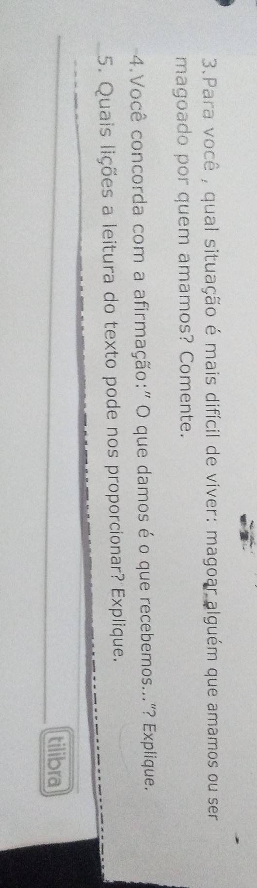 Para você , qual situação é mais difícil de viver: magoar alguém que amamos ou ser 
magoado por quem amamos? Comente. 
4.Você concorda com a afirmação:" O que damos é o que recebemos..."? Explique. 
5. Quais lições a leitura do texto pode nos proporcionar? Explique. 
_ 
tilibra