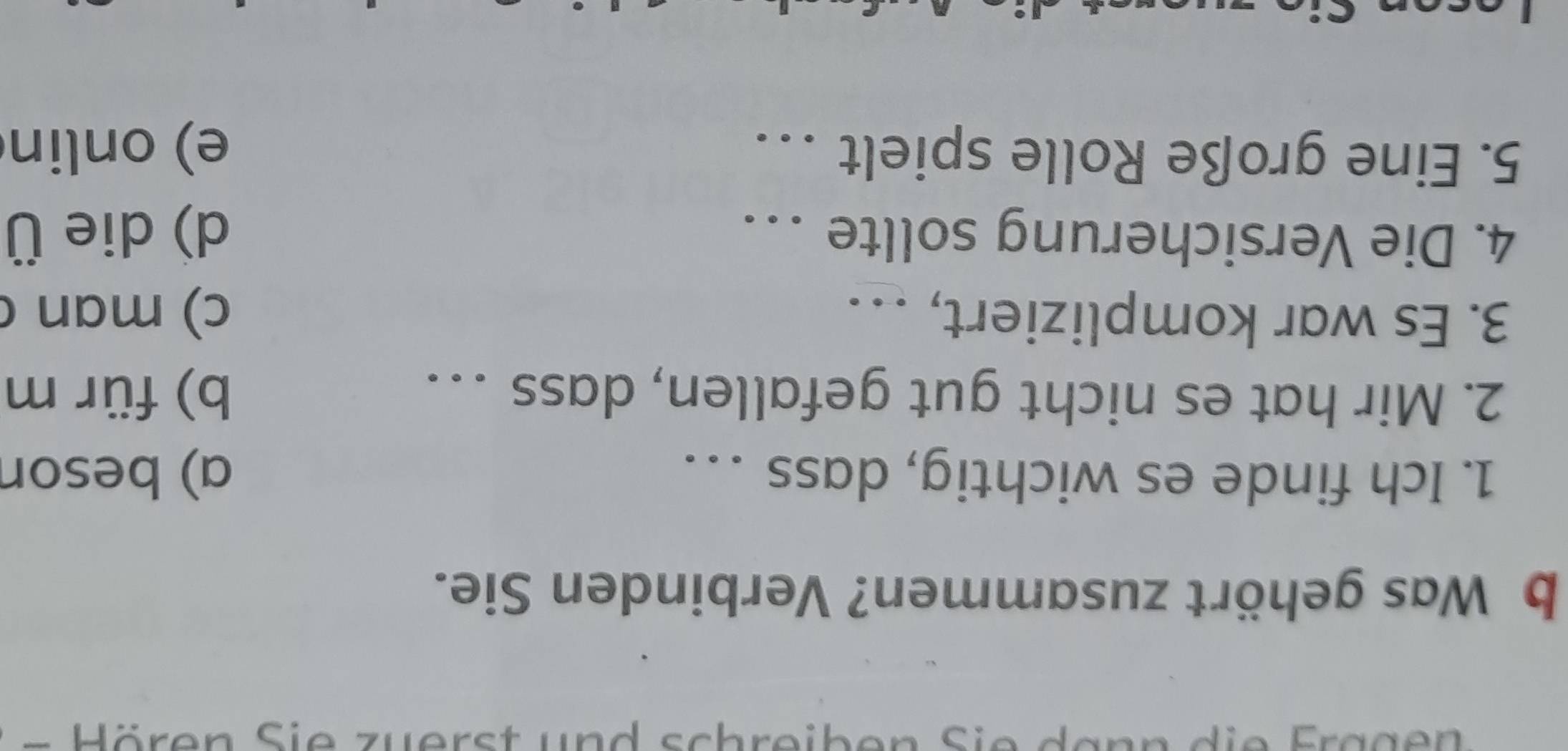 Was gehört zusammen? Verbinden Sie.
1. Ich finde es wichtig, dass … . a) beson
2. Mir hat es nicht gut gefallen, dass . . b) für m
3. Es war kompliziert, . .. c) man c
4. Die Versicherung sollte . . d) die Ü
5. Eine große Rolle spielt . . e) onlin