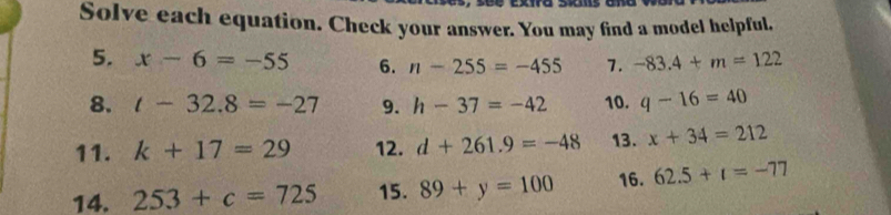 Solve each equation. Check your answer. You may find a model helpful. 
5. x-6=-55 6. n-255=-455 7. -83.4+m=122
8. t-32.8=-27 9. h-37=-42 10. q-16=40
11. k+17=29 12. d+261.9=-48 13. x+34=212
14. 253+c=725 15. 89+y=100 16. 62.5+t=-77