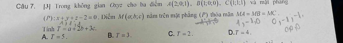 [3] Trong không gian Oxyz cho ba diểm A(2;0;1), B(1;0;0), C(1;1;1) và mặt pháng
(P): x+y+z-2=0. Diểm M(a;b;c) nằm trên mặt phẳng (P) thỏa mãn MA=MB=MC. 
Tính T=a+2b+3c.
A. T=5. B. T=3. C. T=2. D. T=4.