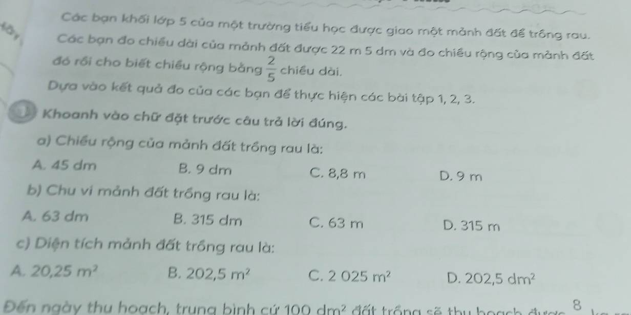 Các bạn khối lớp 5 của một trường tiểu học được giao một mảnh đất để trông rau.
Các bạn đo chiều dài của mảnh đất được 22 m 5 dm và đo chiều rộng của mảnh đất
đó rồi cho biết chiều rộng bằng  2/5  chiều dài,
Dựa vào kết quả đo của các bạn để thực hiện các bài tập 1, 2, 3.
Khoanh vào chữ đặt trước câu trả lời đúng.
a) Chiều rộng của mảnh đất trồng rau là:
A. 45 dm B. 9 dm C. 8,8 m
D. 9 m
b) Chu vi mảnh đất trồng rau là:
A. 63 dm B. 315 dm C. 63 m D. 315 m
c) Diện tích mảnh đất trồng rau là:
A. 20,25m^2 B. 202,5m^2 C. 2025m^2 D. 202,5dm^2
Đến ngày thu hoạch, trung bình cứ 100dm^2 đ ấ t trống số thu boas
8