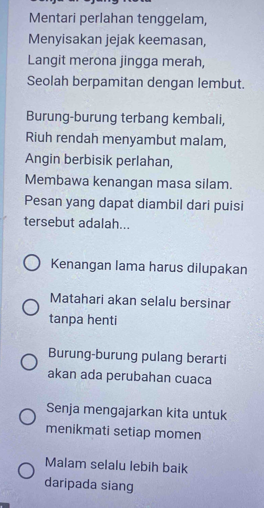 Mentari perlahan tenggelam, 
Menyisakan jejak keemasan, 
Langit merona jingga merah, 
Seolah berpamitan dengan lembut. 
Burung-burung terbang kembali, 
Riuh rendah menyambut malam, 
Angin berbisik perlahan, 
Membawa kenangan masa silam. 
Pesan yang dapat diambil dari puisi 
tersebut adalah... 
Kenangan lama harus dilupakan 
Matahari akan selalu bersinar 
tanpa henti 
Burung-burung pulang berarti 
akan ada perubahan cuaca 
Senja mengajarkan kita untuk 
menikmati setiap momen 
Malam selalu lebih baik 
daripada siang