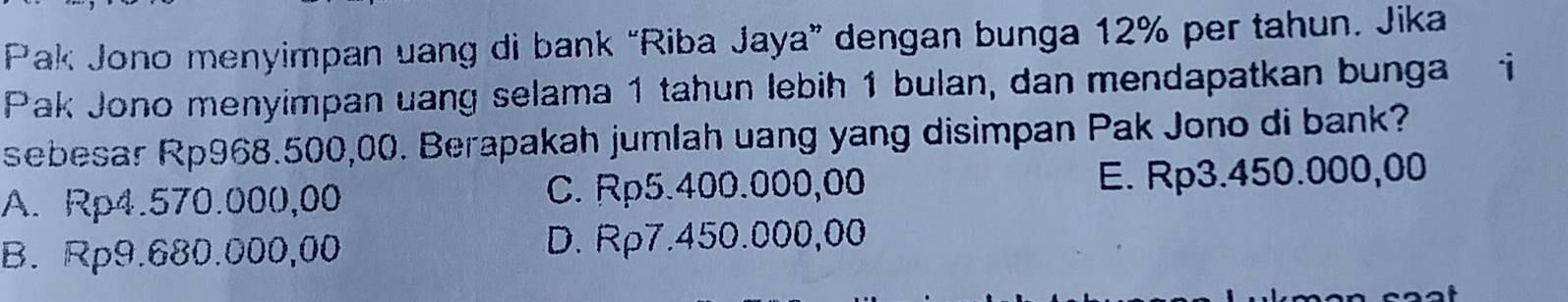 Pak Jono menyimpan uang di bank “Riba Jaya” dengan bunga 12% per tahun. Jika
Pak Jono menyimpan uang selama 1 tahun lebih 1 bulan, dan mendapatkan bunga i
sebesar Rp968.500,00. Berapakah jumlah uang yang disimpan Pak Jono di bank?
A. Rp4.570.000,00 C. Rp5.400.000,00 E. Rp3.450.000,00
B. Rp9.680.000,00 D. Rp7.450.000,00