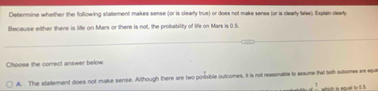 Determine whether the following statement makes sense (or is clearly true) or does not make sense (or is clearly false). Explain clearly.
Because either there is life on Mars or there is not, the probability of life on Mars is 0.5.
Choose the correct answer below.
A. The statement does not make sense. Although there are two possible outcomes, it is not reasonable to assume that both outcomes are equa
frac 1 which is equal to 0.5.