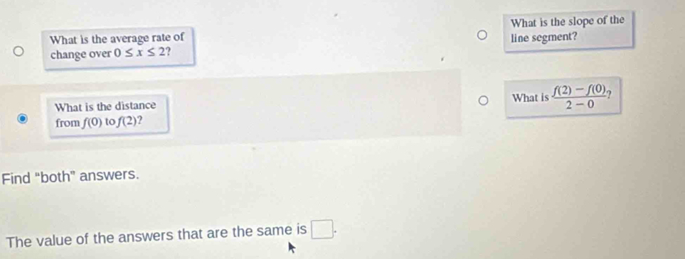 What is the average rate of line segment? What is the slope of the 
change over 0≤ x≤ 2 2 
What is the distance What is  (f(2)-f(0))/2-0  2 
from f(0) to f(2) ? 
Find “both” answers. 
The value of the answers that are the same is □.