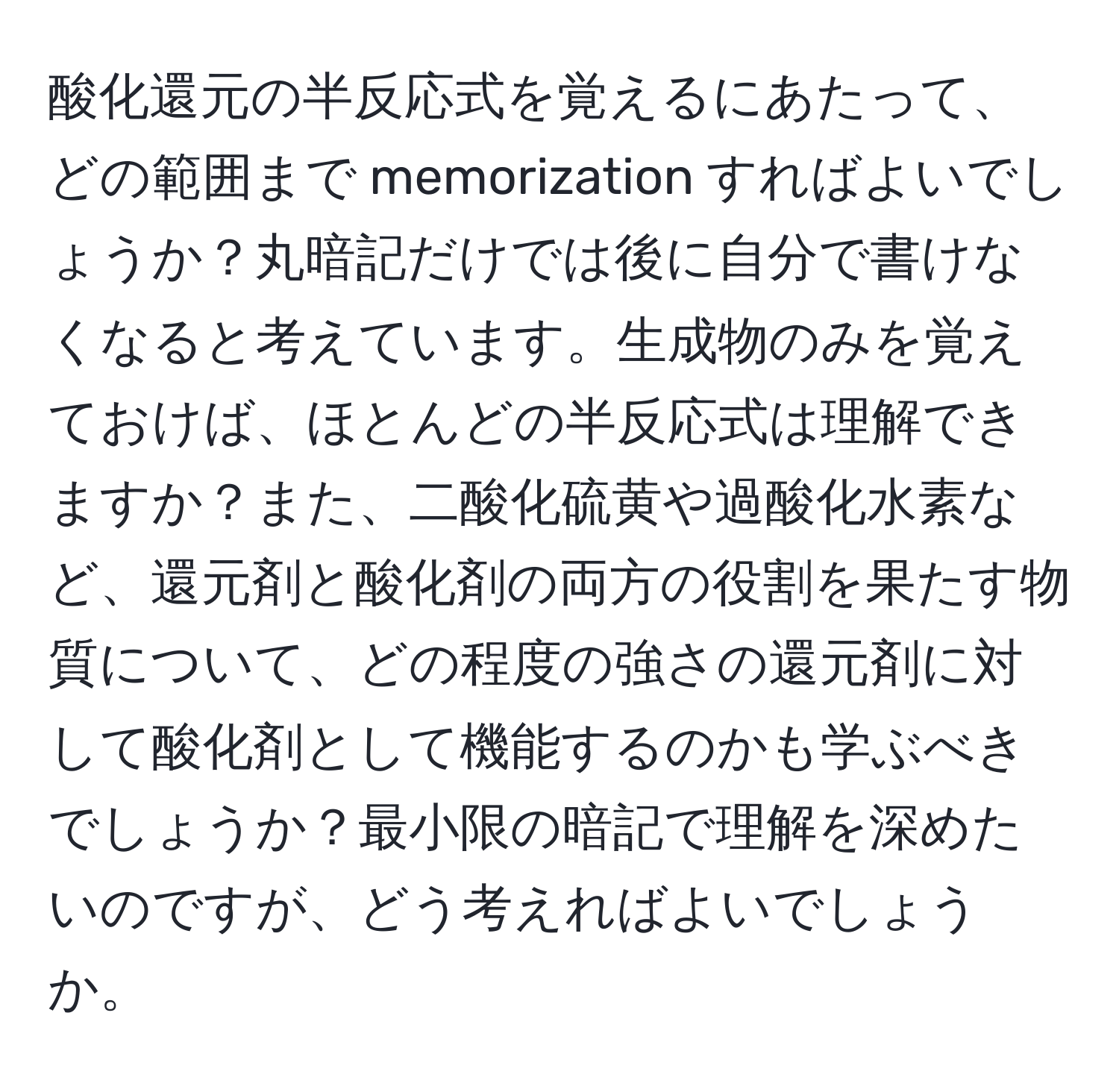 酸化還元の半反応式を覚えるにあたって、どの範囲まで memorization すればよいでしょうか？丸暗記だけでは後に自分で書けなくなると考えています。生成物のみを覚えておけば、ほとんどの半反応式は理解できますか？また、二酸化硫黄や過酸化水素など、還元剤と酸化剤の両方の役割を果たす物質について、どの程度の強さの還元剤に対して酸化剤として機能するのかも学ぶべきでしょうか？最小限の暗記で理解を深めたいのですが、どう考えればよいでしょうか。