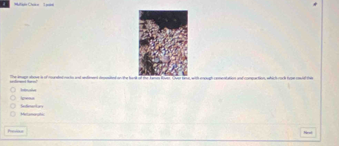 a Multiple Choice 1 paini
sediment form The image above is of rounded rocks and sediment deposited on the banme, with enough cementation and compaction, which rock type could this
Intrusive
Igneous
Sedimentan
Metamorphic
Previous Next