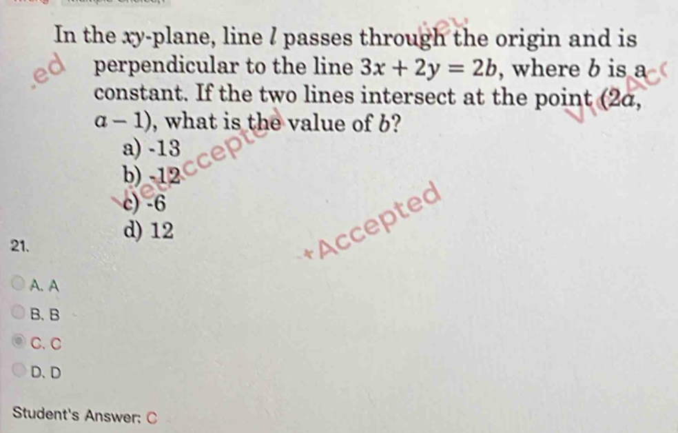 In the xy -plane, line / passes through the origin and is
perpendicular to the line 3x+2y=2b , where b is a
constant. If the two lines intersect at the point (2α,
a-1) , what is the value of b?
a) -13
b) -12
c) -6
+Accepted
d) 12
21.
A. A
B. B
C. C
D、 D
Student's Answer: C