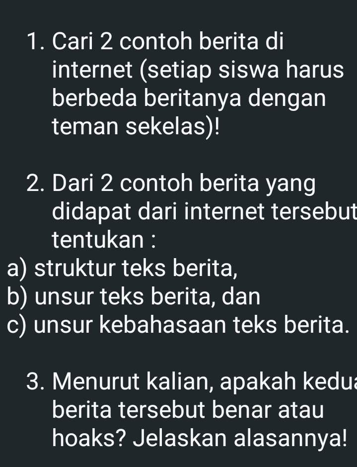 Cari 2 contoh berita di 
internet (setiap siswa harus 
berbeda beritanya dengan 
teman sekelas)! 
2. Dari 2 contoh berita yang 
didapat dari internet tersebut 
tentukan : 
a) struktur teks berita, 
b) unsur teks berita, dan 
c) unsur kebahasaan teks berita. 
3. Menurut kalian, apakah kedua 
berita tersebut benar atau 
hoaks? Jelaskan alasannya!