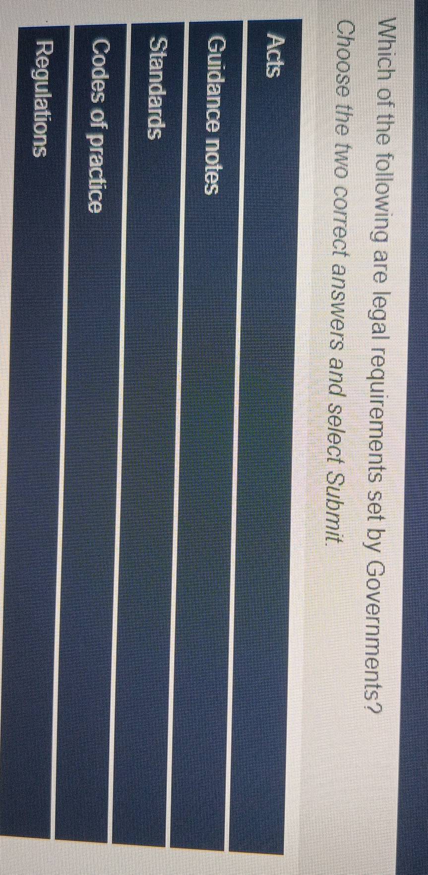 Which of the following are legal requirements set by Governments?
Choose the two correct answers and select Submit.
Acts
Guidance notes
Standards
Codes of practice
Regulations