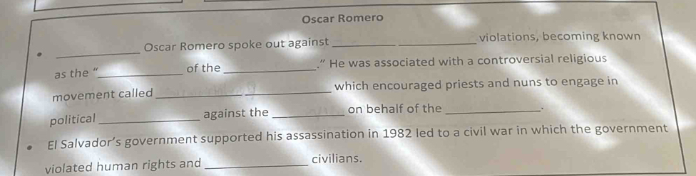 Oscar Romero 
_ 
Oscar Romero spoke out against __violations, becoming known 
as the “_ _.” He was associated with a controversial religious 
of the 
movement called_ which encouraged priests and nuns to engage in 
political _against the _on behalf of the_ 
. 
El Salvador’s government supported his assassination in 1982 led to a civil war in which the government 
violated human rights and _civilians.