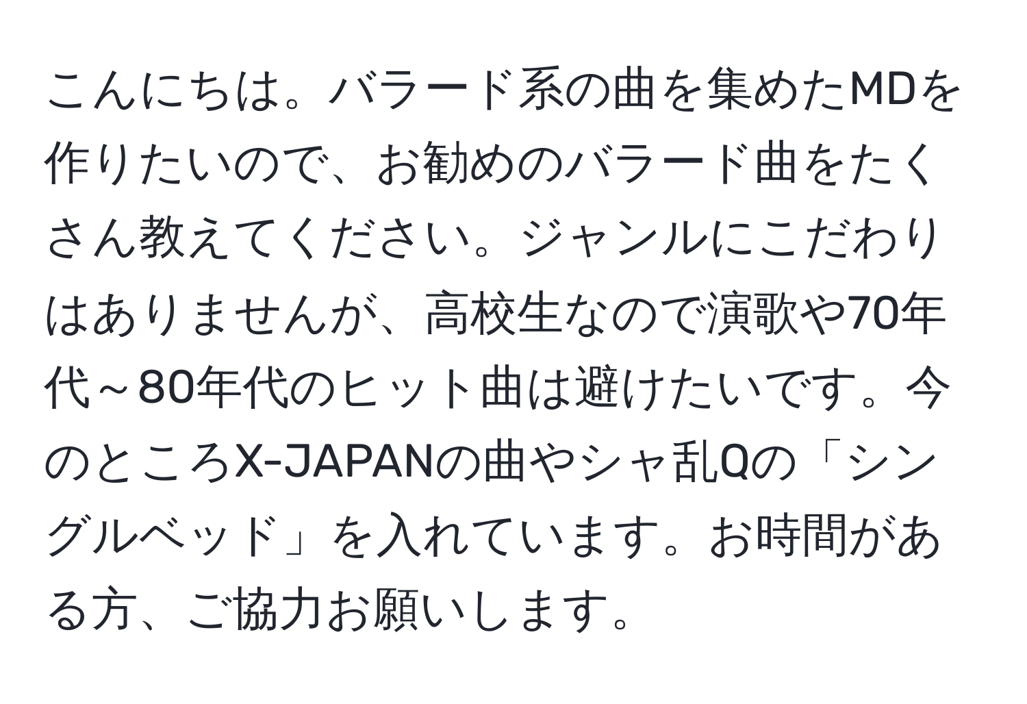 こんにちは。バラード系の曲を集めたMDを作りたいので、お勧めのバラード曲をたくさん教えてください。ジャンルにこだわりはありませんが、高校生なので演歌や70年代～80年代のヒット曲は避けたいです。今のところX-JAPANの曲やシャ乱Qの「シングルベッド」を入れています。お時間がある方、ご協力お願いします。