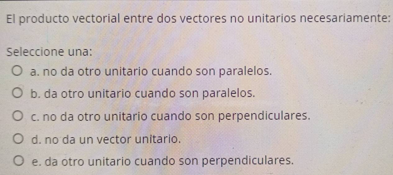 El producto vectorial entre dos vectores no unitarios necesariamente:
Seleccione una:
a. no da otro unitario cuando son paralelos.
b. da otro unitario cuando son paralelos.
c. no da otro unitario cuando son perpendiculares.
d. no da un vector unitario.
e. da otro unitario cuando son perpendiculares.