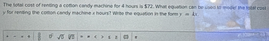 The total cost of renting a cotton candy machine for 4 hours is $72. What equation can be used to model the total cost
y for renting the cotton candy machine x hours? Write the equation in the form y=kx. 
- )( 4  □ /□   0^0 sqrt(0) Vō = < ) S 2 (0) π