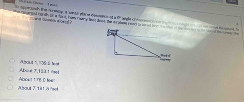 To approach the runway, a small plane descends at a 9°
ne the plane travels along)?
the nearest tenth of a foot, how many feet does the airplane need to travel from the start of the descent tn the wart of the runwary (the angle of depression starting from a height of 1, 15 feet above the ground. Ta
About 1,139.0 feet
About 7,103.1 feet
About 176.0 feet
About 7,191.5 feet