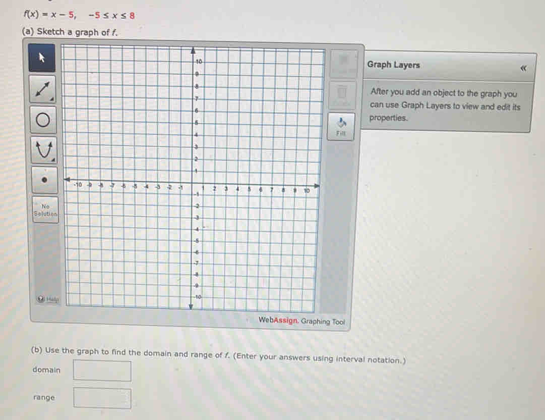 f(x)=x-5, -5≤ x≤ 8
(a) Sketch a graph of f. 
Graph Layers « 
After you add an object to the graph you 
can use Graph Layers to view and edit its 
properties. 
Fill 
N 
Solution 
⑨ 
WebAssign. Graphing Tool 
(b) Use the graph to find the domain and range of f. (Enter your answers using interval notation.) 
domain 
range