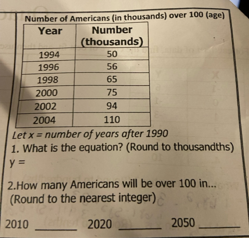 mber of Americans (in thousands) over 100 (age) 
Let x= number of years after 1990
1. What is the equation? (Round to thousandths)
y=
2.How many Americans will be over 100 in... 
(Round to the nearest integer) 
2010 _2020 _2050_