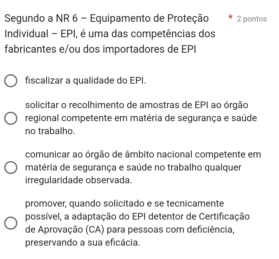 Segundo a NR 6 - Equipamento de Proteção 2 pontos
Individual - EPI, é uma das competências dos
fabricantes e/ou dos importadores de EPI
fiscalizar a qualidade do EPI.
solicitar o recolhimento de amostras de EPI ao órgão
regional competente em matéria de segurança e saúde
no trabalho.
comunicar ao órgão de âmbito nacional competente em
matéria de segurança e saúde no trabalho qualquer
irregularidade observada.
promover, quando solicitado e se tecnicamente
possível, a adaptação do EPI detentor de Certificação
de Aprovação (CA) para pessoas com deficiência,
preservando a sua eficácia.