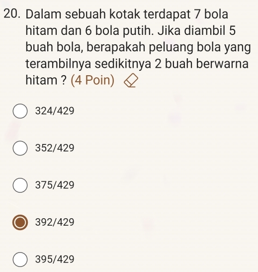 Dalam sebuah kotak terdapat 7 bola
hitam dan 6 bola putih. Jika diambil 5
buah bola, berapakah peluang bola yang
terambilnya sedikitnya 2 buah berwarna
hitam ? (4 Poin)
324/429
352/429
375/429
392/429
395/429