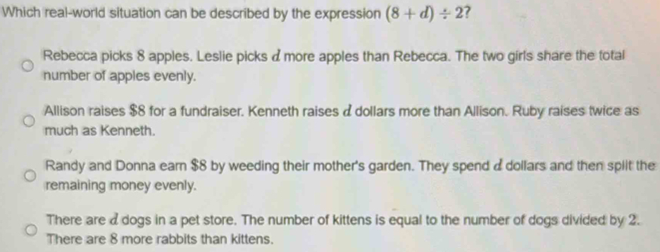 Which real-world situation can be described by the expression (8+d)/ 2 ?
Rebecca picks 8 apples. Leslie picks dmore apples than Rebecca. The two girls share the total
number of apples evenly.
Allison raises $8 for a fundraiser. Kenneth raises a dollars more than Allison. Ruby raises twice as
much as Kenneth.
Randy and Donna earn $8 by weeding their mother's garden. They spend adollars and then split the
remaining money evenly.
There are a dogs in a pet store. The number of kittens is equal to the number of dogs divided by 2.
There are 8 more rabbits than kittens.