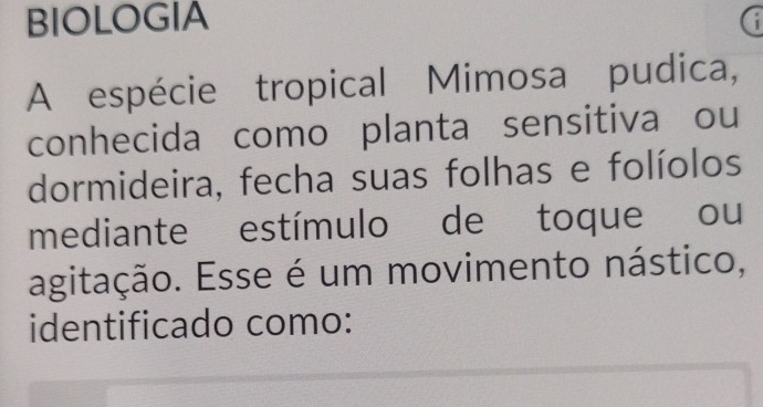 BIOLOGIA 
A espécie tropical Mimosa pudica, 
conhecida como planta sensitiva ou 
dormideira, fecha suas folhas e folíolos 
mediante estímulo de toque ou 
agitação. Esse é um movimento nástico, 
identificado como: