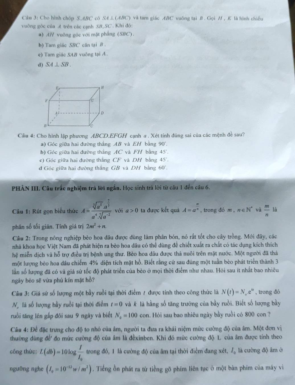 Cho hình chóp S.ABC có SA⊥ (ABC) và tam giác ABC vuông tại B . Gọi H , K là hình chiếu
vuông góc của A trên các cạnh SB, SC . Khi đó:
a) AH vuông góc với mặt phẳng (SBC).
b) Tam giác SBC cân tại B .
c) Tam giác SAB vuông tại A.
d) SA⊥ SB.
Câu 4: Cho hình lập phương ABCD.EFGH cạnh α . Xét tính đúng sai của các mệnh đề sau?
a) Góc giữa hai đường thẳng AB và EH bằng 90°.
b) Góc giữa hai đường thẳng AC và FH bằng 45
c) Góc giữa hai đường thẳng CF và DH bằng 45°
d Góc giữa hai đường thẳng GB và DH bằng 60°.
PHẢN III. Câu trắc nghiệm trả lời ngắn. Học sinh trả lời từ câu 1 đến câu 6.
Câu 1: Rút gọn biểu thức A=frac sqrt[3](a^5)· a^(frac 7)3a^4· sqrt[7](a^(-2)) với a>0 ta được kết quả A=a^(frac m)n , trong đó m, n∈ N^* và  m/n  là
phân số tối giản. Tính giá trị 2m^2+n.
Câu 2: Trong nông nghiệp bèo hoa dâu được dùng làm phân bón, nó rất tốt cho cây trồng. Mới đây, các
nhà khoa học Việt Nam đã phát hiện ra bèo hoa dâu có thể dùng đề chiết xuất ra chất có tác dụng kích thích
hệ miễn dịch và hỗ trợ điều trị bệnh ung thư. Bèo hoa dâu được thả nuôi trên mặt nước. Một người đã thả
một lượng bèo hoa dâu chiếm 4% diện tích mặt hồ. Biết rằng cứ sau đúng một tuần bèo phát triển thành 3
lần số lượng đã có và giả sử tốc độ phát triển của bèo ở mọi thời điểm như nhau. Hỏi sau ít nhất bao nhiêu
ngày bèo sẽ vừa phủ kín mặt hồ?
Câu 3: Giả sử số lượng một bầy ruồi tại thời điểm 7 được tính theo công thức là N(t)=N_o.e^(kt) , trong đó
N là số lượng bầy ruồi tại thời điểm t=0 và k là hằng số tăng trưởng của bầy ruồi. Biết số lượng bầy
truổi tăng lên gấp đôi sau 9 ngày và biết N_0=100 c_0 n a. Hỏi sau bao nhiêu ngày bầy ruồi có 800 con ?
Câu 4: Để đặc trưng cho độ to nhỏ của âm, người ta đưa ra khái niệm mức cường độ của âm. Một đơn vị
thường dùng để' đo mức cường độ của âm là đềxinben. Khi đó mức cường độ L của âm được tính theo
công thức: L(db)=10log frac II_0 trong đó, 1 là cường độ của âm tại thời điểm đang xét, I_0 là cường độ âm ở
ngưỡng nghe (I_0=10^(-12)w/m^2). Tiếng ồn phát ra từ tiềng gõ phím liên tục ở một bàn phím của máy vi