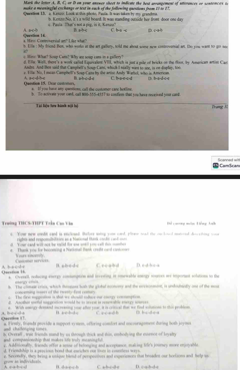 Mark the letter A, B, C, or D on your answer sheet to indicate the best arrangement of utterances or sentences to
make a meaningful exchange or text in each of the following questions from 13 to 17.
Question 13. a. Kenzo: Look at this photo. Paula. It was taken by my grandma.
b. Kenzo:No, it’s a wild board. It was standing outside her front door one day
c. Paula :That’s not a pig, is it, Kenzo?
A. a-c-b B. a-b-c C. b-a -c D. c-a-b
Question 14.
a. Hiro: Controversial art? Like what?
b. Ella : My friend Ben, who works at the art gallery, told me about some new controversial art. Do you want to go see
it?
c. Hiro: What? Soup Cans? Why are soup cans in a gallery?
d. Ella: Well, there's a work called Equivalent VIII, which is just a pile of bricks on the floor, by American artist Carl
Andre. And Ben said that Campbell's Soup Cans, which I really want to see, is on display, too.
e. Ella: No, I mean Campbell’s Soup Cans by the artist Andy Warhol, who is American.
A. a-c-d-b-e B. a-b-c-d-e C. b-a-e-c-d D. b-a-d-c-c
Question 15. Dear customers,
a. If you have any questions, call the customer care hotline.
b. To activate your card, call 800-555-4557 to confirm that you have received your card.
Tài liệu lưu hành nội bộ Trang 31
Scanned wit
CS CamScan
Trường THCS-THPT Trần Cao Văn Để caong môn Hiếng Anh
e. Your new credit eard is enclosed. Hefore using your card, please read the enclosed materral deseribing your
rights and responsibilities as a National Hank credit card user.
d. Your card will not be valld for use until you call this nomber
e. Thank you for becoming a National Bank credit card custonser
Youre sincerely.
Cystomer services.
A. b-a-c-d-e B. a-b-e-d-c C. e-c-a-b-d D. e-d-b-e-a
Question 16.
a. Civerall, reducing energy consumption and investing in renewable energy sources are important solutions to the
energy crisis
b. The climate crixis, which threatens both the global economy and the environment, is undoubtedly one of the most
concerning issues of the twenty-first cenury.
e. The first suggestion is that we should reduce our energy consumption
d. Another useful suggestion would be to invest in renewable energy sources
e. With energy demand increasing year after year, it is crittcal that we find solutions to this problem
A. b-c-c-d-a B. a-c-b-d-c C. e-c-a-d-b D. b-c-d-e-a
Question 17.
a. Firstly, friends provide a support system, offering comfort and encouragement during both joyous
and challenging times.
b. Overall , true friends stand by us through thick and thin, embodying the essence of loyalty
and companionship that makes life truly meaningful.
c. Additionally, friends offer a sense of belonging and acceptance, making life's journey more enjoyable.
d. Friendship is a precious bond that enriches our lives in countless ways.
e. Secondly, they bring a unique blend of perspectives and experiences that broaden our horizons and help us
grow as individuals.
A. c-a-b-c-d B. d-a-e-c-b C. a-b-c-d-e D. c-a-b-d-c
