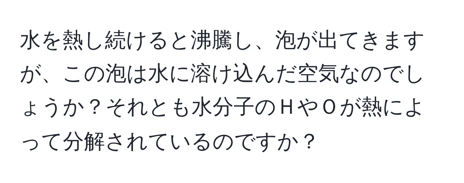 水を熱し続けると沸騰し、泡が出てきますが、この泡は水に溶け込んだ空気なのでしょうか？それとも水分子のＨやＯが熱によって分解されているのですか？