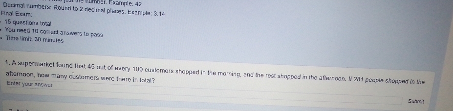 st the number. Example: 42 
Decimal numbers: Round to 2 decimal places. Example: 3.14
Final Exam: 
15 questions total 
You need 10 correct answers to pass 
* Time limit: 30 minutes
1. A supermarket found that 45 out of every 100 customers shopped in the morning, and the rest shopped in the afternoon. If 281 people shopped in the 
afternoon, how many customers were there in total? 
Enter your answer 
Submit
