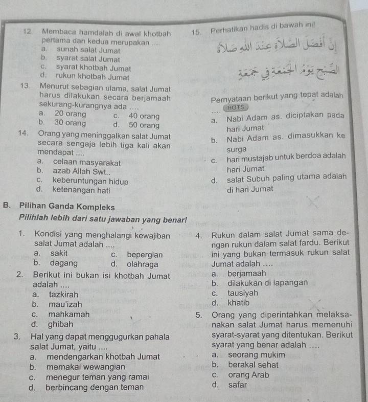 Membaca hamdalah di awal khotbah 15. Perhatikan hadis di bawah ini!
pertama dan kedua merupakan ....
a. sunah salat Jumat
b. syarat salat Jumat
c. syarat khotbah Jumat
d rukun khotbah Jumat
13. Menurut sebagian ulama, salat Jumat
harus dilakukan secara berjamaah Pernyataan berikut yang tepat adaiah
sekurang-kurangnya ada ....
HOTS
a. 20 orang c. 40 orang
a. Nabi Adam as. diciptakan pada
b. 30 orang d. 50 orang
hari Jumat
14. Orang yang meninggalkan salat Jumat
b. Nabi Adam as. dimasukkan ke
secara sengaja lebih tiga kali akan
mendapat ....
surga
a. celaan masyarakat
c. hari mustajab untuk berdoa adalah
b. azab Allah Swt..
hari Jumat
c. keberuntungan hidup
d. salat Subuh paling utama adalah
d. ketenangan hati di hari Jumat
B. Pilihan Ganda Kompleks
Pilihlah lebih dari satu jawaban yang benar!
1. Kondisi yang menghalangi kewajiban 4. Rukun dalam salat Jumat sama de-
salat Jumat adalah ....
ngan rukun dalam salat fardu. Berikut
a. sakit c. bepergian ini yang bukan termasuk rukun salat
b. dagang d. olahraga Jumat adalah ....
2. Berikut ini bukan isi khotbah Jumat a. berjamaah
adalah .... b. dilakukan di lapangan
a. tazkirah c. tausiyah
b. mau'izah d. khatib
c. mahkamah 5. Orang yang diperintahkan melaksa-
d. ghibah nakan salat Jumat harus memenuhi
3. Hal yang dapat menggugurkan pahala syarat-syarat yang ditentukan. Berikut
salat Jumat, yaitu .... syarat yang benar adalah ....
a. mendengarkan khotbah Jumat a. seorang mukim
b. memakai wewangian b. berakal sehat
c. menegur teman yang ramai c. orang Arab
d. berbincang dengan teman d. safar