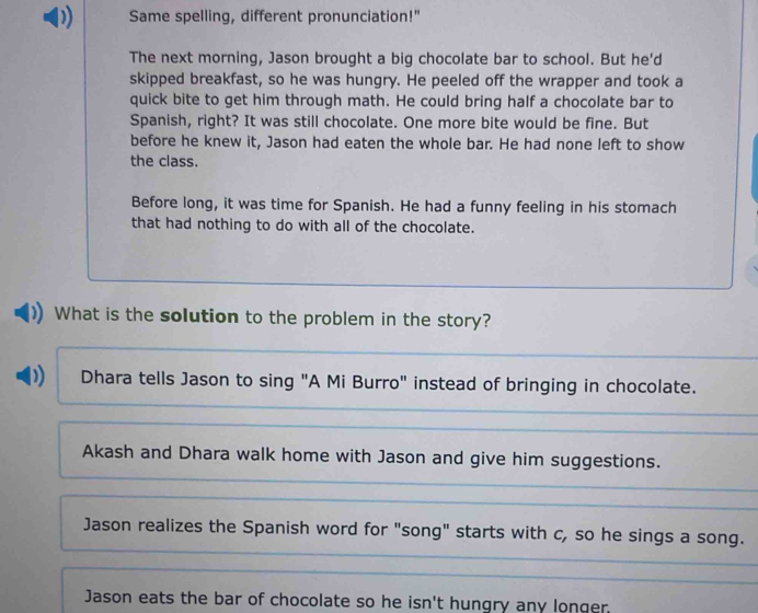 Same spelling, different pronunciation!"
The next morning, Jason brought a big chocolate bar to school. But he'd
skipped breakfast, so he was hungry. He peeled off the wrapper and took a
quick bite to get him through math. He could bring half a chocolate bar to
Spanish, right? It was still chocolate. One more bite would be fine. But
before he knew it, Jason had eaten the whole bar. He had none left to show
the class.
Before long, it was time for Spanish. He had a funny feeling in his stomach
that had nothing to do with all of the chocolate.
What is the solution to the problem in the story?
) Dhara tells Jason to sing "A Mi Burro" instead of bringing in chocolate.
Akash and Dhara walk home with Jason and give him suggestions.
Jason realizes the Spanish word for "song" starts with c, so he sings a song.
Jason eats the bar of chocolate so he isn't hungry any longer.