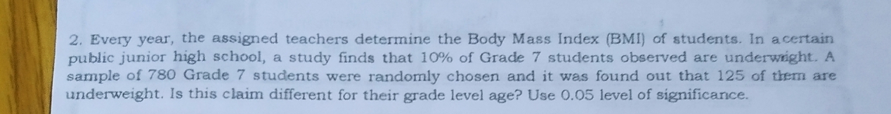 Every year, the assigned teachers determine the Body Mass Index (BMI) of students. In acertain 
public junior high school, a study finds that 10% of Grade 7 students observed are underwight. A 
sample of 780 Grade 7 students were randomly chosen and it was found out that 125 of them are 
underweight. Is this claim different for their grade level age? Use 0.05 level of significance.