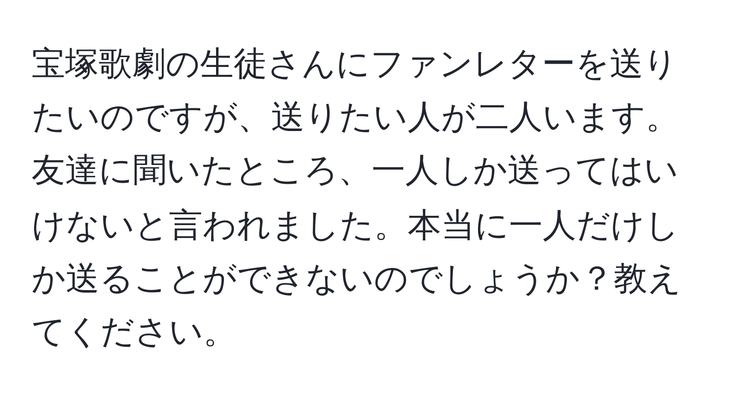 宝塚歌劇の生徒さんにファンレターを送りたいのですが、送りたい人が二人います。友達に聞いたところ、一人しか送ってはいけないと言われました。本当に一人だけしか送ることができないのでしょうか？教えてください。