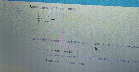 Solve the rational inequality.
 1/x ≤  12/x+12 
Select the correct choice below and, if necessary, fill in the answer
A The solution set is
(Type your answer in interval notation. Use integers or fracti
B. There are no real solutions.