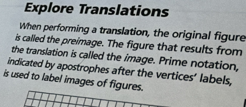 Explore Translations 
When performing a translation, the original figure 
is called the preimage. The figure that results from 
the translation is called the image. Prime notation, 
indicated by apostrophes after the vertices’ labels, 
is used to label images of figures.