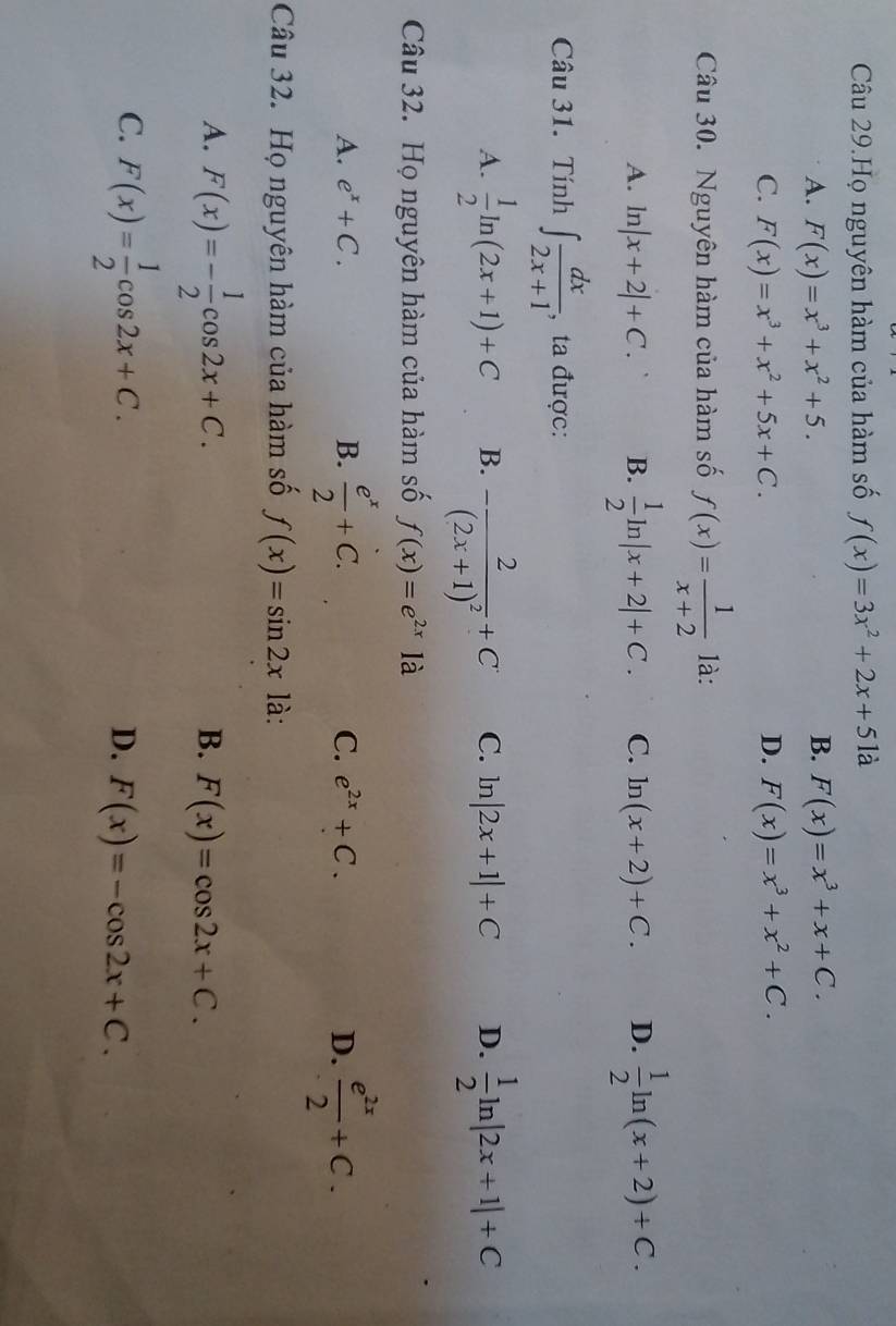 Câu 29.Họ nguyên hàm của hàm số f(x)=3x^2+2x+5 là
A. F(x)=x^3+x^2+5. B. F(x)=x^3+x+C.
C. F(x)=x^3+x^2+5x+C. D. F(x)=x^3+x^2+C. 
Câu 30. Nguyên hàm của hàm số f(x)= 1/x+2  là:
A. ln |x+2|+C. B.  1/2 ln |x+2|+C. C. ln (x+2)+C. D.  1/2 ln (x+2)+C. 
Câu 31. Tính ∈t  dx/2x+1  , ta được:
A.  1/2 ln (2x+1)+C B. -frac 2(2x+1)^2+C C. ln |2x+1|+C D.  1/2 ln |2x+1|+C
Câu 32. Họ nguyên hàm của hàm số f(x)=e^(2x) là
A. e^x+C. B.  e^x/2 +C. e^(2x)+C. D.  e^(2x)/2 +C. 
C.
Câu 32. Họ nguyên hàm của hàm số f(x)=sin 2x là:
A. F(x)=- 1/2 cos 2x+C.
B. F(x)=cos 2x+C.
C. F(x)= 1/2 cos 2x+C.
D. F(x)=-cos 2x+C.