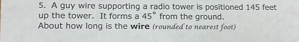 A guy wire supporting a radio tower is positioned 145 feet
up the tower. It forms a 45° from the ground.
About how long is the wire (rounded to nearest foot)