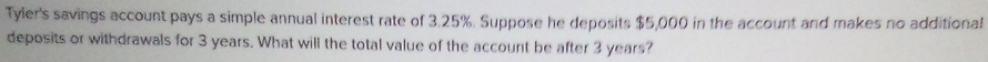 Tyler's savings account pays a simple annual interest rate of 3.25%. Suppose he deposits $5,000 in the account and makes no additional 
deposits or withdrawals for 3 years. What will the total value of the account be after 3 years?