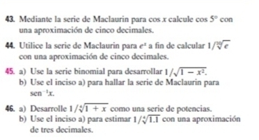 Mediante la serie de Maclaurin para cos x calcule cos 5° c con 
una aproximación de cinco decimales. 
44. Utilice la serie de Maclaurin para e^2 a fin de calcular 1/sqrt[10](e)
con una aproximación de cinco decimales. 
45. a) Use la serie binomial para desarrollar 1/sqrt(1-x^2). 
b) Use el inciso a) para hallar la serie de Maclaurin para
sen^(-1)x. 
46. a) Desarrolle 1/sqrt[4](1+x) como una serie de potencias. 
b) Use el inciso a) para estimar 1/sqrt[4](1.1) con una aproximación 
de tres decimales.