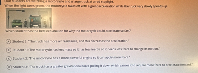 Four students are watching a motorcycle and a large truck at a red stoplight.
When the light turns green, the motorcycle takes off with a great acceleration while the truck very slowly speeds up.
Which student has the best explanation for why the motorcycle could accelerate so fast?
A) Student 3: “The truck has more air resistance, and this decreases the acceleration."
@) Student 1: "The motorcycle has less mass so it has less inertia so it needs less force to change its motion."
c) Student 2: “The motorcycle has a more powerful engine so it can apply more force.”
b) Student 4: "The truck has a greater gravitational force pulling it down which causes it to require more force to accelerate forward."