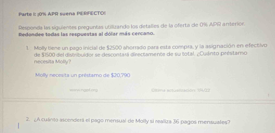 Parte I: ¡ 0% APR suena PERFECTO! 
Responda las siguientes preguntas utilizando los detalles de la oferta de 0% APR anteríor. 
Redondee todas las respuestas al dólar más cercano. 
1. Molly tiene un pago inicial de $2500 ahorrado para esta compra, y la asignación en efectivo 
de $1500 del distribuidor se descontará directamente de su total. ¿Cuánto préstamo 
necesita Molly? 
Molly necesita un préstamo de $20,790
www.ngpf.org Última actualización: 7/4/22 
2. A cuánto ascenderá el pago mensual de Molly si realiza 36 pagos mensuales?