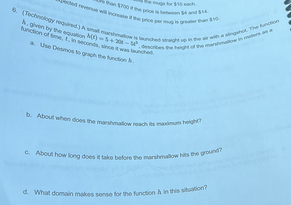 ls the mugs for $10 each. 
ore than $700 if the price is between $4 and $14
xpected revenue will increase if the price per mug is greater than $10
6. (Technology required.) A small marshmallow is launched straight up in the air with a slingshot. The function
h , given by the equation 
function of time, t , in se h(t)=5+20t-5t^2 , describes the height of the marshmallow in meters as a 
nched. 
a. Use Desmos to graph the function h. 
b. About when does the marshmallow reach its maximum height? 
c. About how long does it take before the marshmallow hits the ground? 
d. What domain makes sense for the function h in this situation?