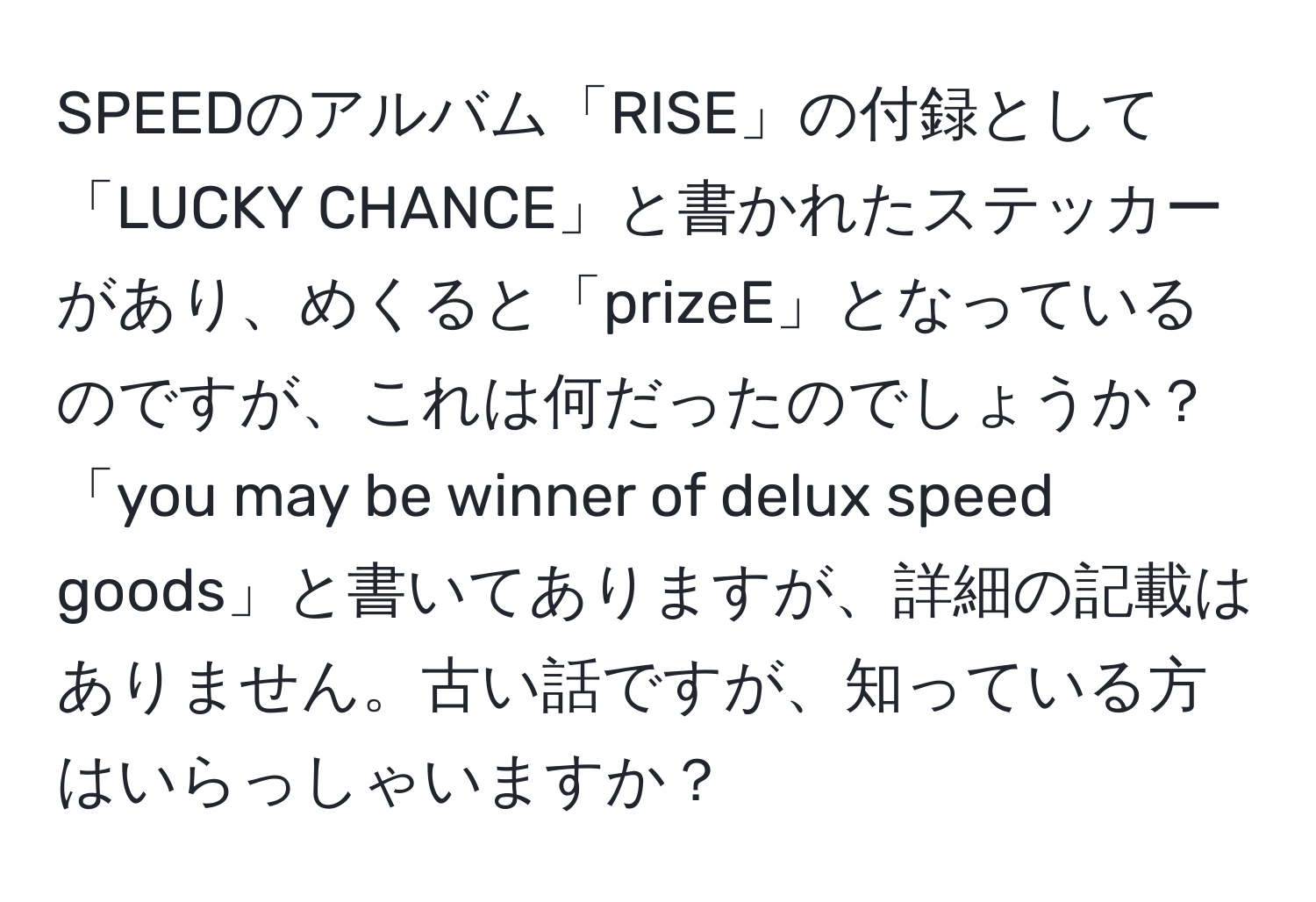 SPEEDのアルバム「RISE」の付録として「LUCKY CHANCE」と書かれたステッカーがあり、めくると「prizeE」となっているのですが、これは何だったのでしょうか？「you may be winner of delux speed goods」と書いてありますが、詳細の記載はありません。古い話ですが、知っている方はいらっしゃいますか？